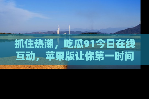 抓住热潮,吃瓜91今日在线互动,苹果版让你第一时间掌握信息!