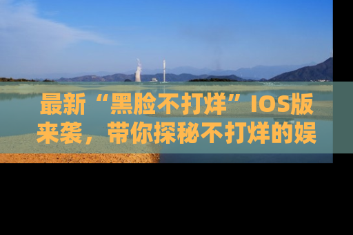 最新“黑脸不打烊”IOS版来袭,带你探秘不打烊的娱乐世界!