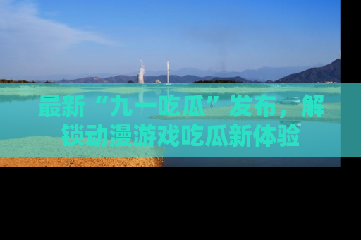 最新“九一吃瓜”发布,解锁动漫游戏吃瓜新体验