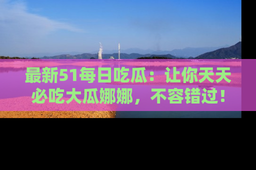 最新51每日吃瓜:让你天天必吃大瓜娜娜,不容错过!