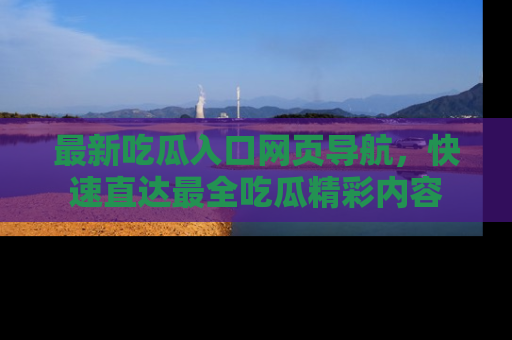 最新吃瓜入口网页导航,快速直达最全吃瓜精彩内容
