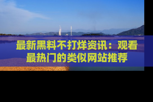 最新黑料不打烊资讯：观看最热门的类似网站推荐