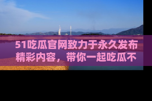51吃瓜官网致力于永久发布精彩内容，带你一起吃瓜不停歇！