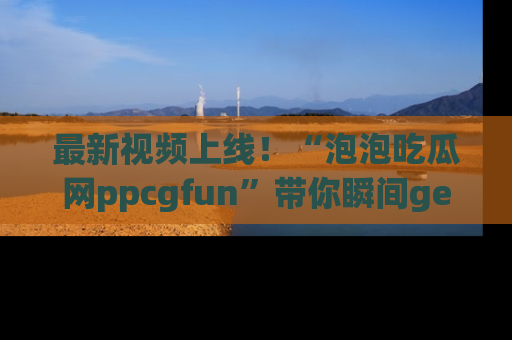 最新视频上线！“泡泡吃瓜网ppcgfun”带你瞬间get吃瓜圈的秘密