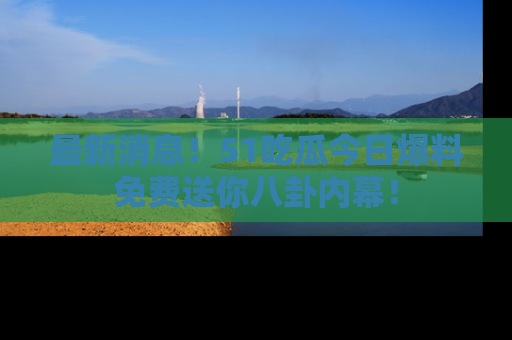 最新消息！51吃瓜今日爆料免费送你八卦内幕！