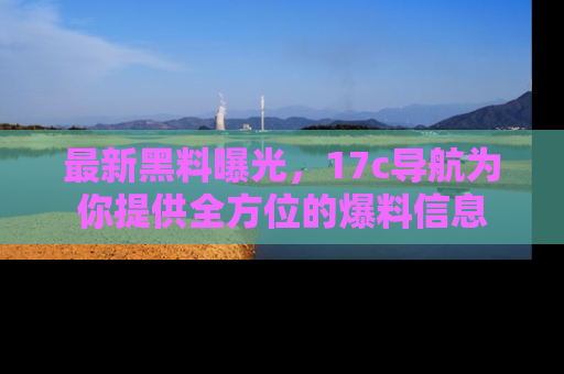 最新黑料曝光,17c导航为你提供全方位的爆料信息