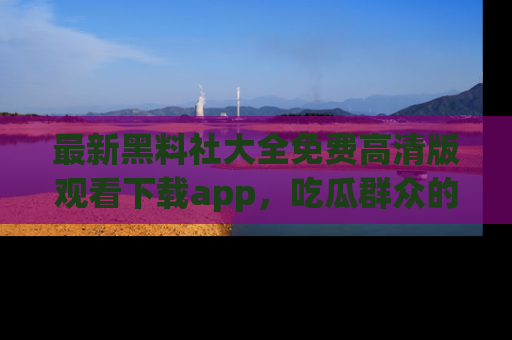 最新黑料社大全免费高清版观看下载app,吃瓜群众的必备神器