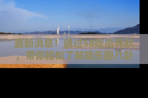 最新消息！通过58吃瓜导航，带你轻松了解娱乐圈八卦动态！