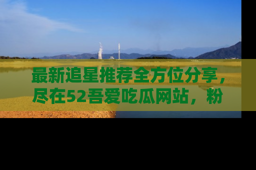 最新追星推荐全方位分享，尽在52吾爱吃瓜网站，粉丝必看
